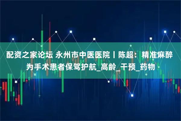 配资之家论坛 永州市中医医院丨陈超：精准麻醉 为手术患者保驾护航_高龄_干预_药物