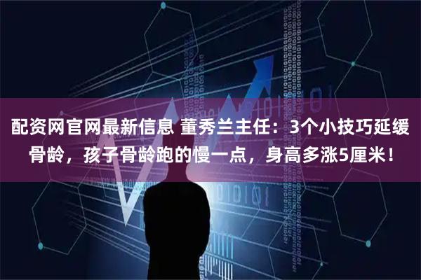 配资网官网最新信息 董秀兰主任：3个小技巧延缓骨龄，孩子骨龄跑的慢一点，身高多涨5厘米！